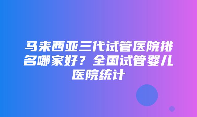 马来西亚三代试管医院排名哪家好？全国试管婴儿医院统计