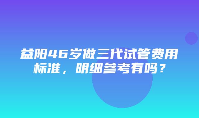 益阳46岁做三代试管费用标准，明细参考有吗？