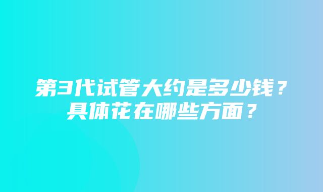 第3代试管大约是多少钱？具体花在哪些方面？