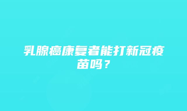 乳腺癌康复者能打新冠疫苗吗？