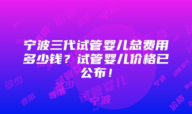 宁波三代试管婴儿总费用多少钱？试管婴儿价格已公布！