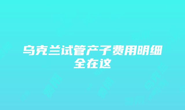 乌克兰试管产子费用明细全在这