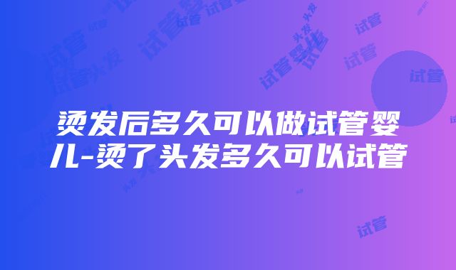 烫发后多久可以做试管婴儿-烫了头发多久可以试管