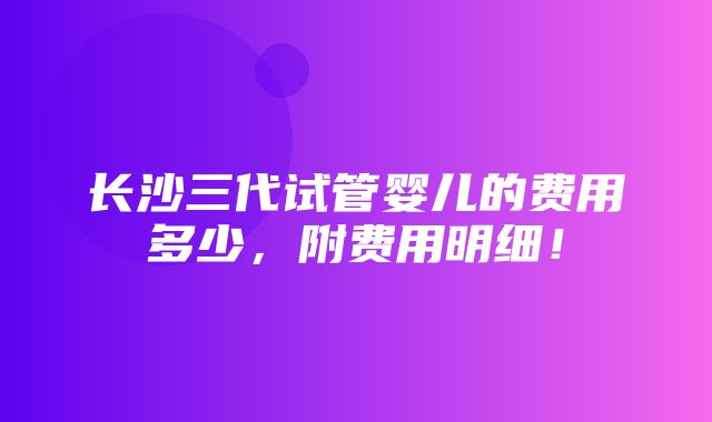 长沙三代试管婴儿的费用多少，附费用明细！