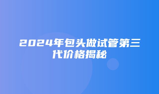 2024年包头做试管第三代价格揭秘