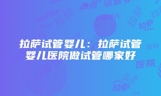 拉萨试管婴儿：拉萨试管婴儿医院做试管哪家好