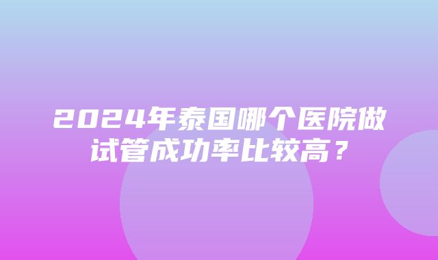 2024年泰国哪个医院做试管成功率比较高？