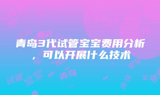 青岛3代试管宝宝费用分析，可以开展什么技术