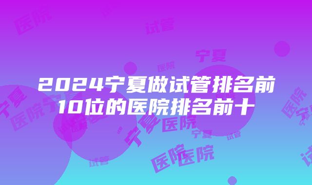 2024宁夏做试管排名前10位的医院排名前十