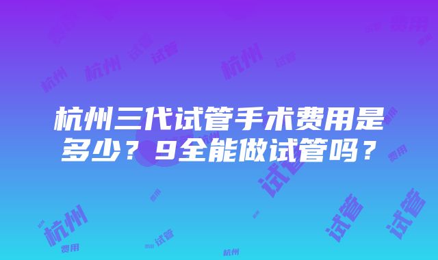 杭州三代试管手术费用是多少？9全能做试管吗？