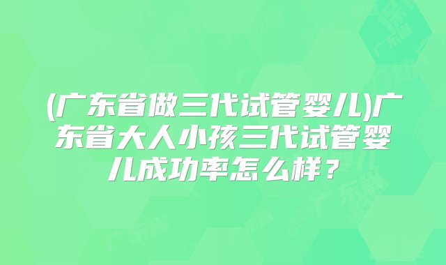 (广东省做三代试管婴儿)广东省大人小孩三代试管婴儿成功率怎么样？