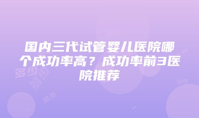 国内三代试管婴儿医院哪个成功率高？成功率前3医院推荐