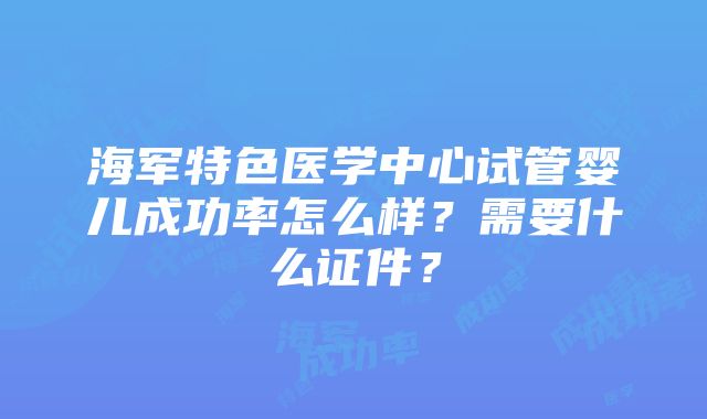 海军特色医学中心试管婴儿成功率怎么样？需要什么证件？