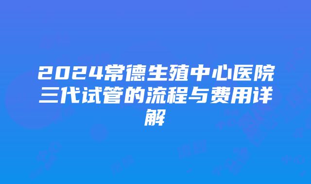 2024常德生殖中心医院三代试管的流程与费用详解