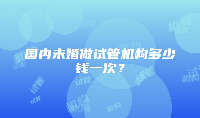 国内未婚做试管机构多少钱一次？