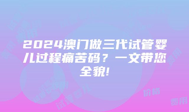 2024澳门做三代试管婴儿过程痛苦码？一文带您全貌!