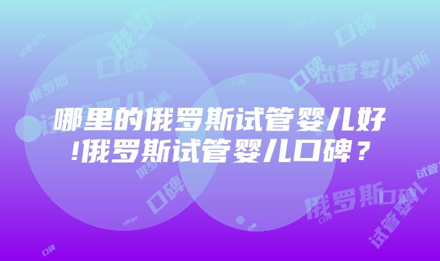 哪里的俄罗斯试管婴儿好!俄罗斯试管婴儿口碑？