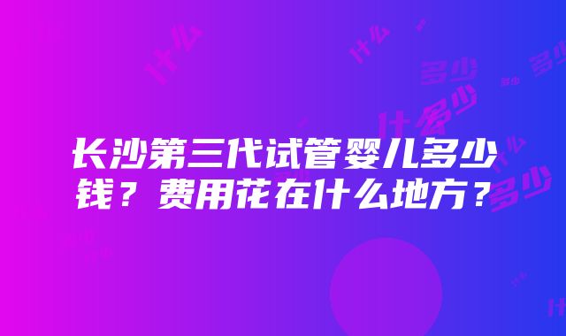 长沙第三代试管婴儿多少钱？费用花在什么地方？