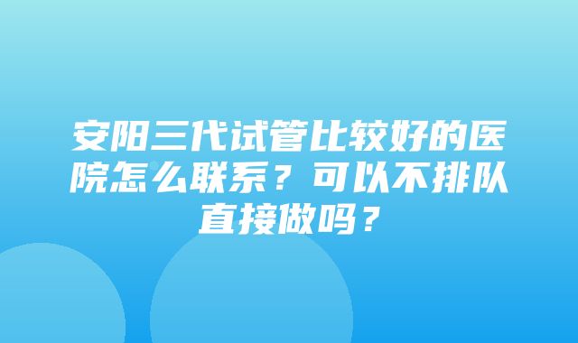 安阳三代试管比较好的医院怎么联系？可以不排队直接做吗？