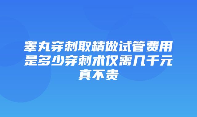 睾丸穿刺取精做试管费用是多少穿刺术仅需几千元真不贵