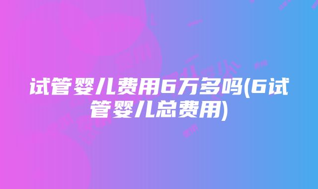 试管婴儿费用6万多吗(6试管婴儿总费用)