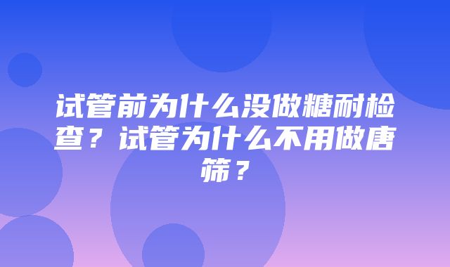 试管前为什么没做糖耐检查？试管为什么不用做唐筛？