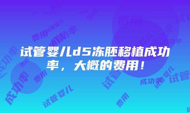 试管婴儿d5冻胚移植成功率，大概的费用！