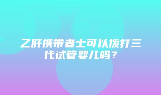 乙肝携带者士可以拨打三代试管婴儿吗？