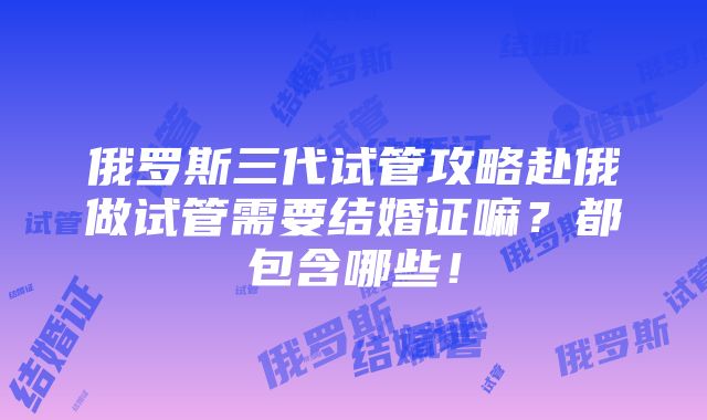 俄罗斯三代试管攻略赴俄做试管需要结婚证嘛？都包含哪些！