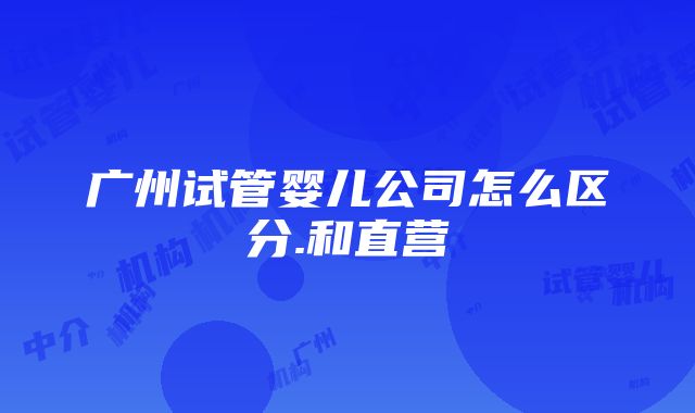 广州试管婴儿公司怎么区分.和直营