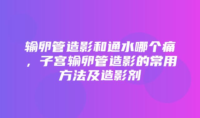 输卵管造影和通水哪个痛，子宫输卵管造影的常用方法及造影剂