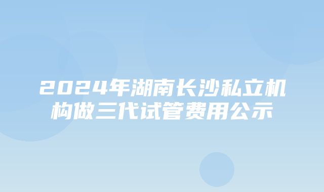 2024年湖南长沙私立机构做三代试管费用公示