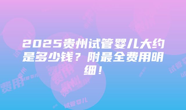 2025贵州试管婴儿大约是多少钱？附最全费用明细！