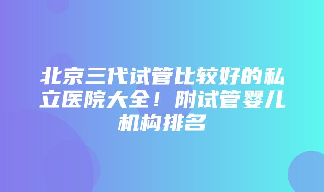 北京三代试管比较好的私立医院大全！附试管婴儿机构排名