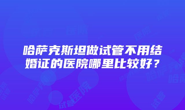 哈萨克斯坦做试管不用结婚证的医院哪里比较好？