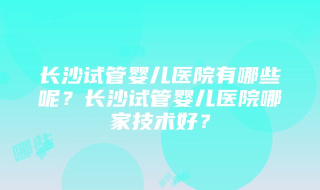 长沙试管婴儿医院有哪些呢？长沙试管婴儿医院哪家技术好？