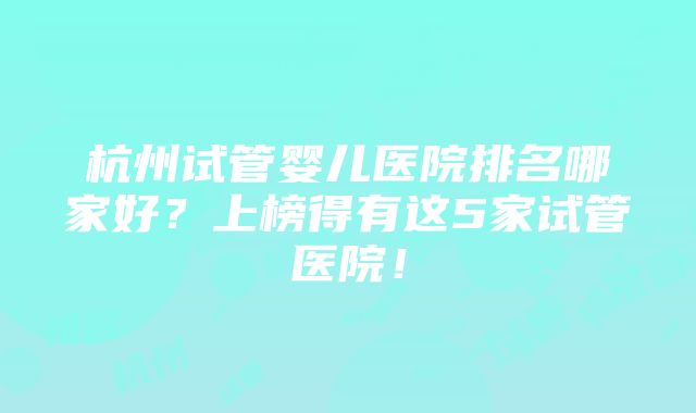 杭州试管婴儿医院排名哪家好？上榜得有这5家试管医院！