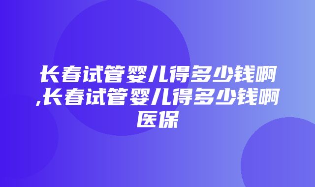 长春试管婴儿得多少钱啊,长春试管婴儿得多少钱啊医保