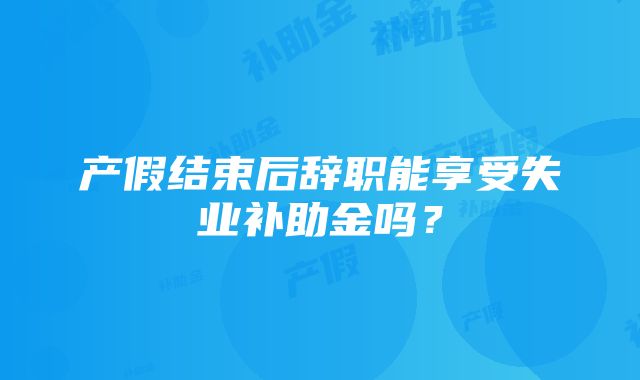 产假结束后辞职能享受失业补助金吗？