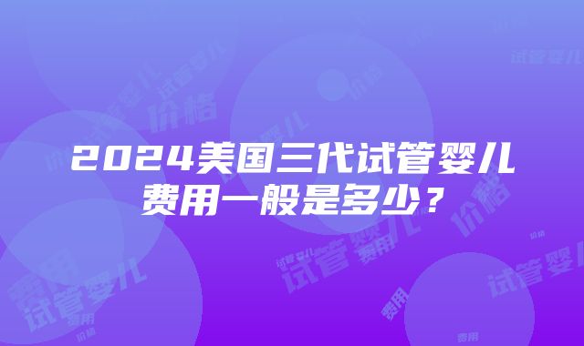 2024美国三代试管婴儿费用一般是多少？