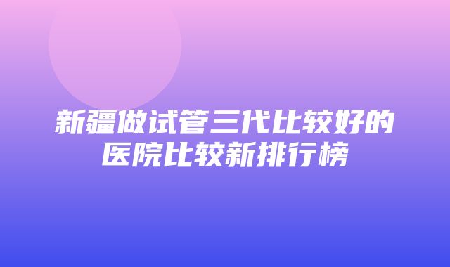 新疆做试管三代比较好的医院比较新排行榜