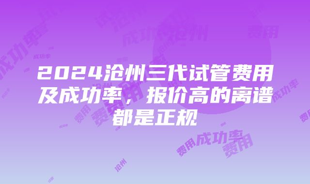 2024沧州三代试管费用及成功率，报价高的离谱都是正规