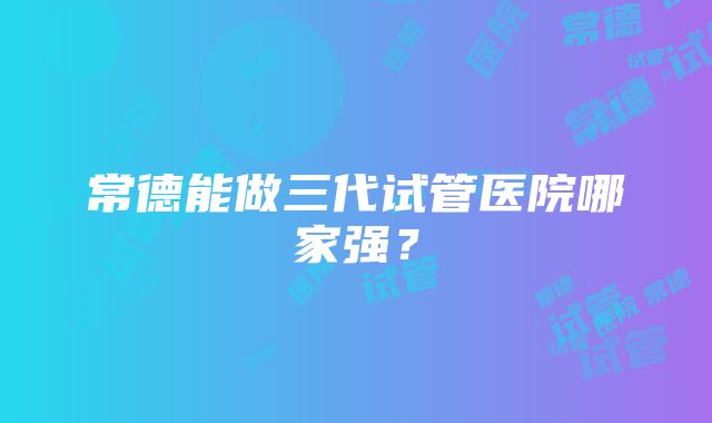 常德能做三代试管医院哪家强？