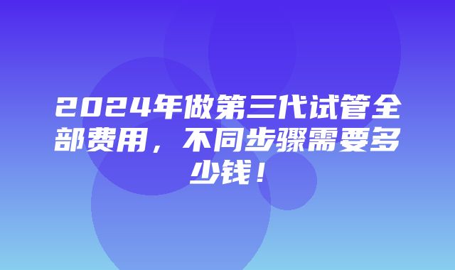 2024年做第三代试管全部费用，不同步骤需要多少钱！