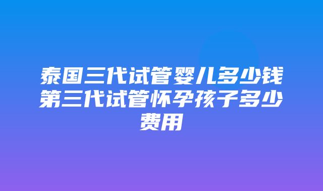 泰国三代试管婴儿多少钱第三代试管怀孕孩子多少费用