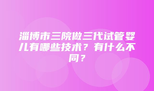 淄博市三院做三代试管婴儿有哪些技术？有什么不同？