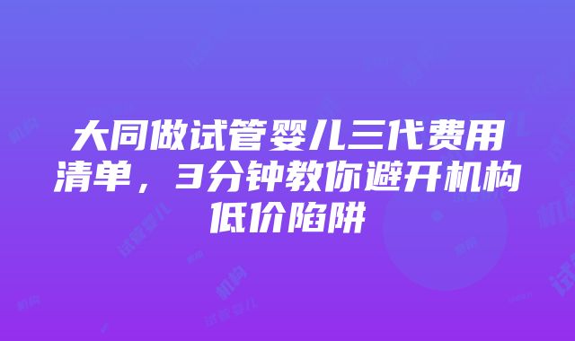 大同做试管婴儿三代费用清单，3分钟教你避开机构低价陷阱