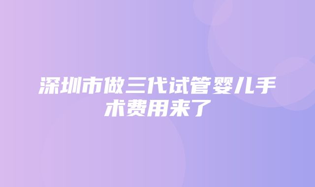 深圳市做三代试管婴儿手术费用来了