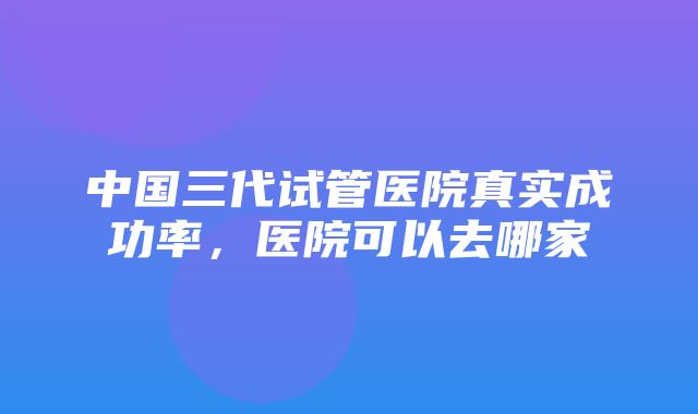 中国三代试管医院真实成功率，医院可以去哪家