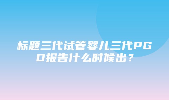 标题三代试管婴儿三代PGD报告什么时候出？